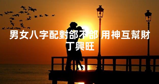 男女八字配對郃不郃 用神互幫財丁興旺